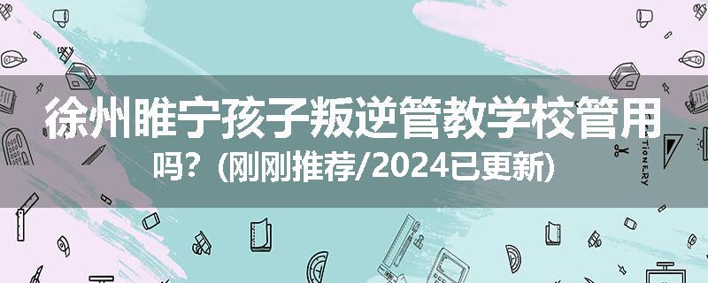 徐州睢宁孩子叛逆管教学校管用吗？(刚刚推荐/2024已更新)