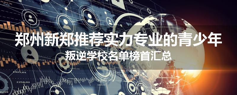 郑州新郑推荐实力专业的青少年叛逆学校名单榜首汇总