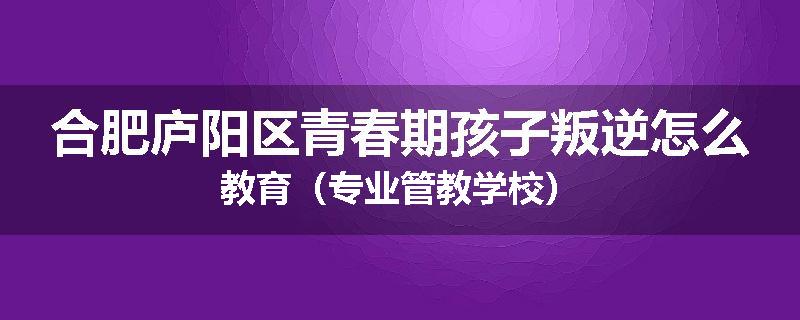 合肥庐阳区青春期孩子叛逆怎么教育（专业管教学校）