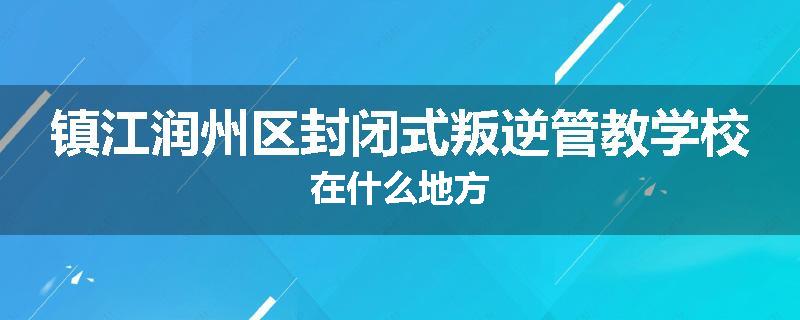 镇江润州区封闭式叛逆管教学校在什么地方