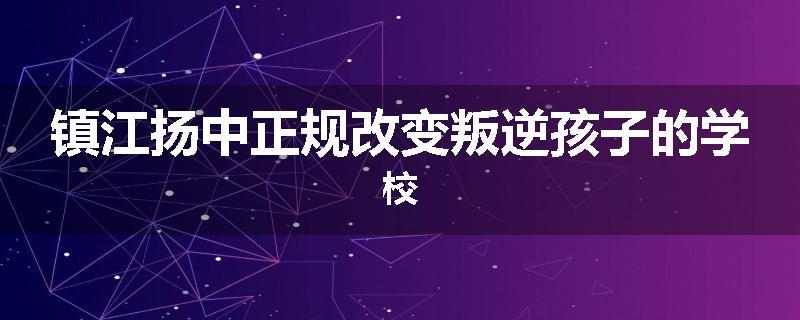 镇江扬中正规改变叛逆孩子的学校