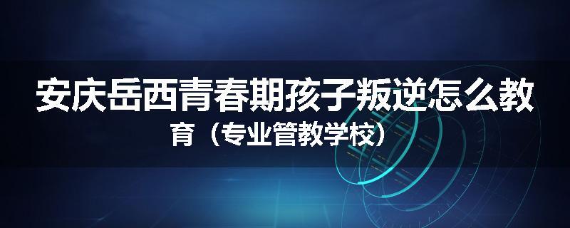 安庆岳西青春期孩子叛逆怎么教育（专业管教学校）