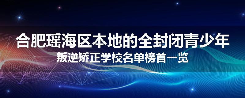 合肥瑶海区本地的全封闭青少年叛逆矫正学校名单榜首一览