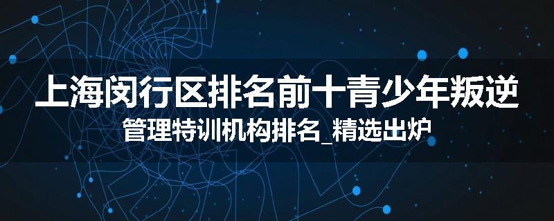 上海闵行区排名前十青少年叛逆管理特训机构排名_精选出炉