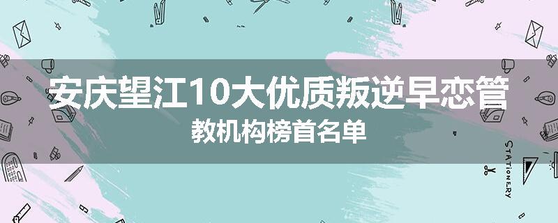 安庆望江10大优质叛逆早恋管教机构榜首名单
