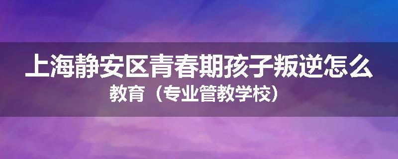 上海静安区青春期孩子叛逆怎么教育（专业管教学校）