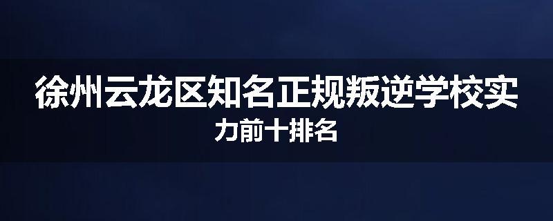 徐州云龙区知名正规叛逆学校实力前十排名