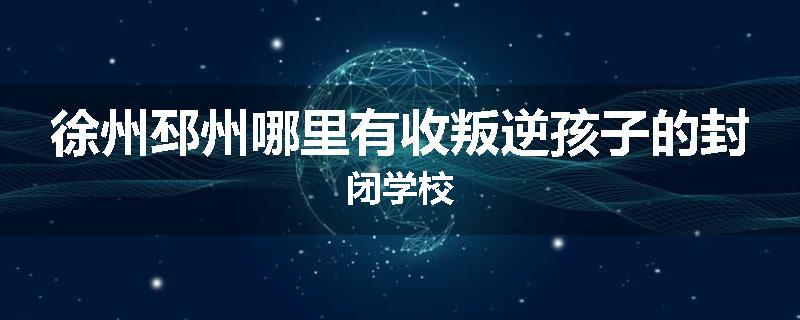 徐州邳州哪里有收叛逆孩子的封闭学校