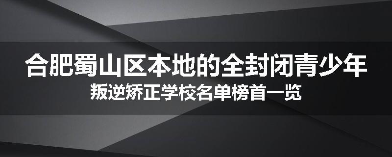 合肥蜀山区本地的全封闭青少年叛逆矫正学校名单榜首一览