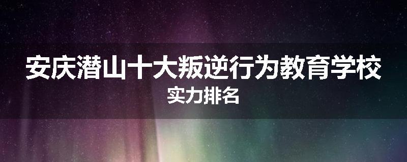 安庆潜山十大叛逆行为教育学校实力排名