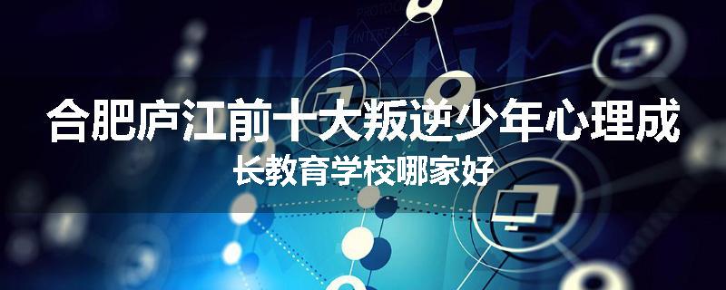 合肥庐江前十大叛逆少年心理成长教育学校哪家好