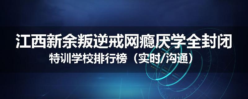 江西新余叛逆戒网瘾厌学全封闭特训学校排行榜（实时/沟通）