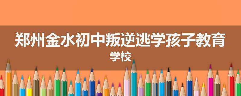 郑州金水初中叛逆逃学孩子教育学校