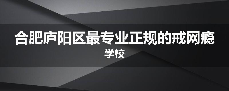 合肥庐阳区最专业正规的戒网瘾学校