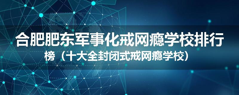 合肥肥东军事化戒网瘾学校排行榜（十大全封闭式戒网瘾学校）