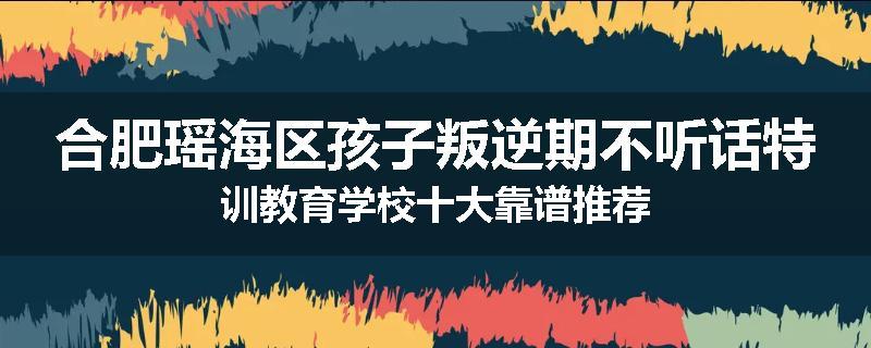合肥瑶海区孩子叛逆期不听话特训教育学校十大靠谱推荐