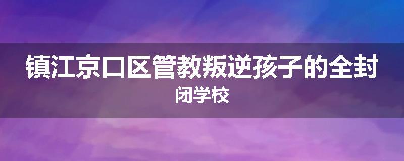 镇江京口区管教叛逆孩子的全封闭学校