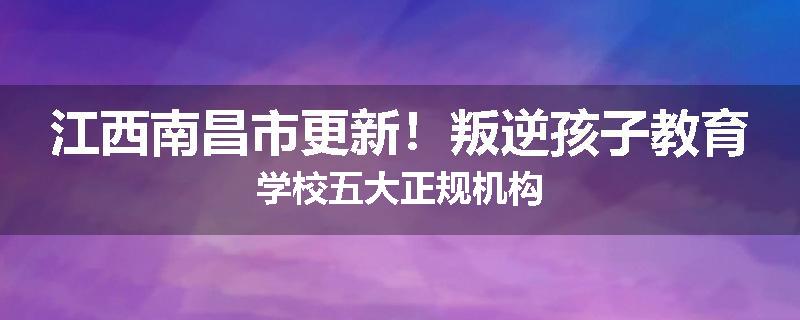 江西南昌市更新！叛逆孩子教育学校五大正规机构