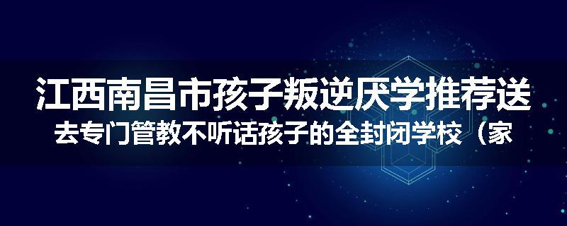 江西南昌市孩子叛逆厌学推荐送去专门管教不听话孩子的全封闭学校（家长力推）