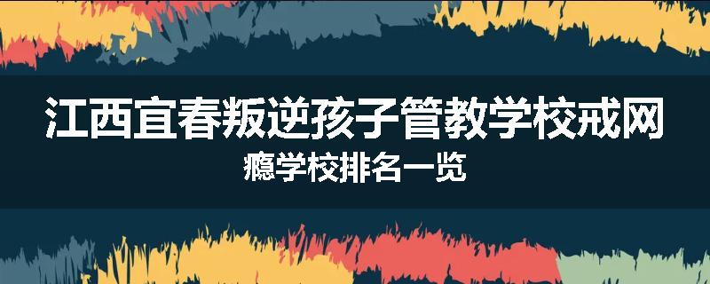 江西宜春叛逆孩子管教学校戒网瘾学校排名一览