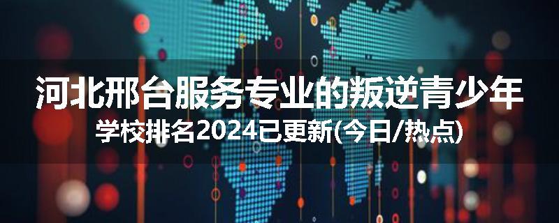 河北邢台服务专业的叛逆青少年学校排名2024已更新(今日/热点)