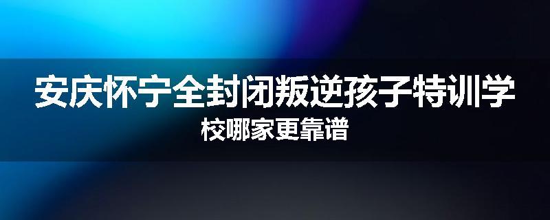 安庆怀宁全封闭叛逆孩子特训学校哪家更靠谱