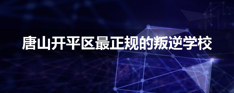 唐山开平区最正规的叛逆学校