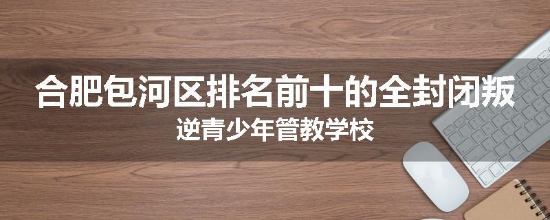 合肥包河区排名前十的全封闭叛逆青少年管教学校