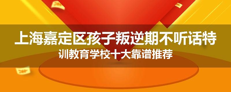 上海嘉定区孩子叛逆期不听话特训教育学校十大靠谱推荐