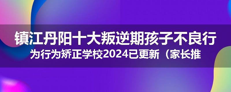 镇江丹阳十大叛逆期孩子不良行为行为矫正学校2024已更新（家长推荐）