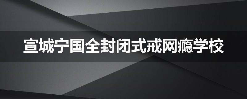 宣城宁国全封闭式戒网瘾学校