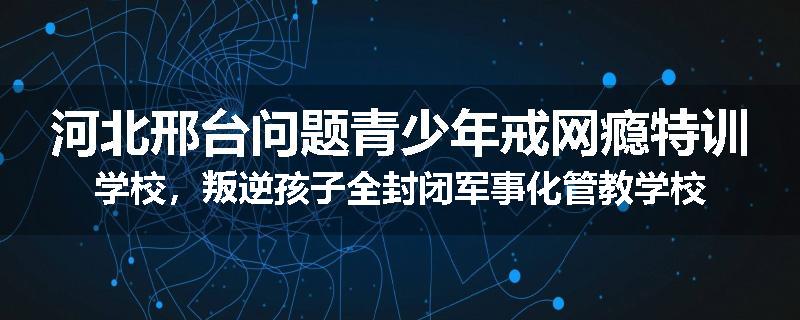 河北邢台问题青少年戒网瘾特训学校，叛逆孩子全封闭军事化管教学校