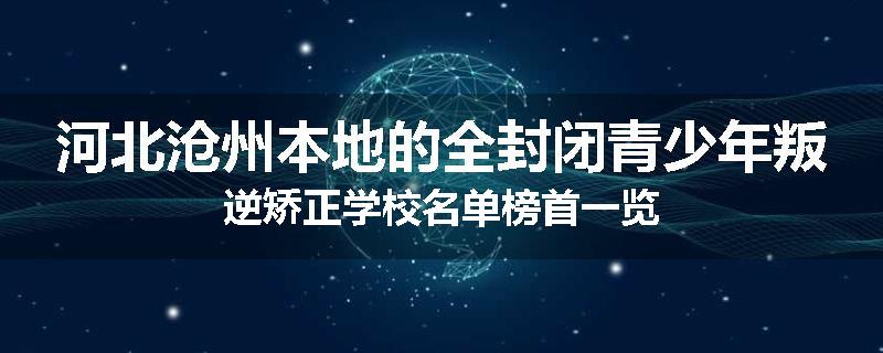 河北沧州本地的全封闭青少年叛逆矫正学校名单榜首一览