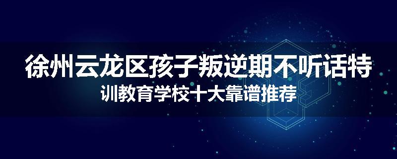 徐州云龙区孩子叛逆期不听话特训教育学校十大靠谱推荐