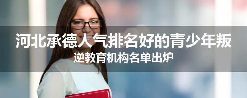 河北承德人气排名好的青少年叛逆教育机构名单出炉