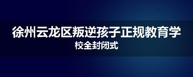 徐州云龙区叛逆孩子正规教育学校全封闭式