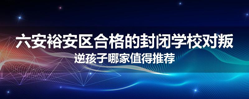 六安裕安区合格的封闭学校对叛逆孩子哪家值得推荐