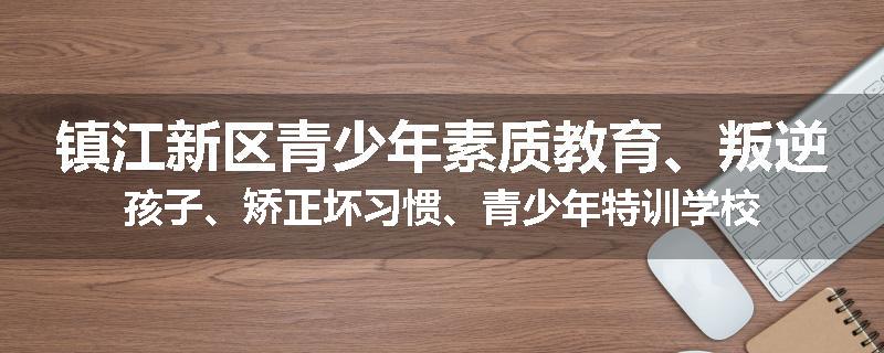 镇江新区青少年素质教育、叛逆孩子、矫正坏习惯、青少年特训学校