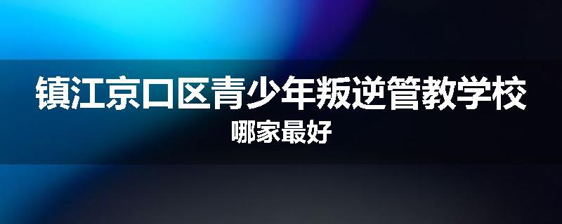 镇江京口区青少年叛逆管教学校哪家最好