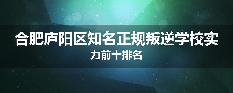 合肥庐阳区知名正规叛逆学校实力前十排名