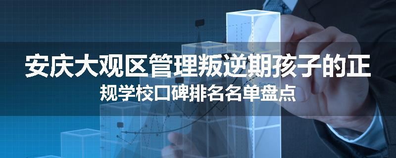 安庆大观区管理叛逆期孩子的正规学校口碑排名名单盘点