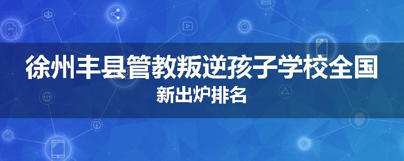 徐州丰县管教叛逆孩子学校全国新出炉排名