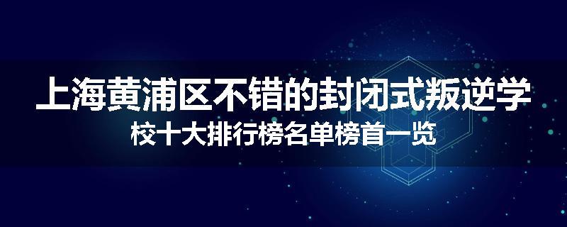 上海黄浦区不错的封闭式叛逆学校十大排行榜名单榜首一览