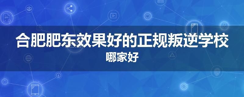 合肥肥东效果好的正规叛逆学校哪家好