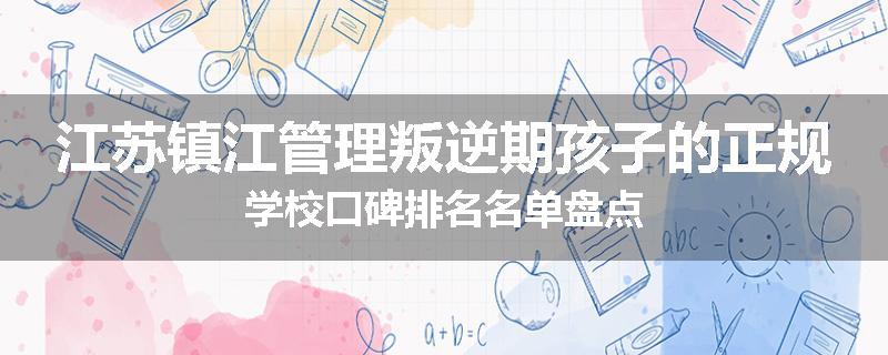 江苏镇江管理叛逆期孩子的正规学校口碑排名名单盘点