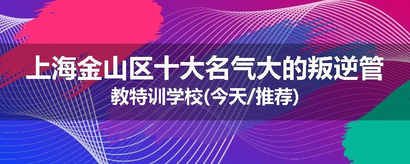 上海金山区十大名气大的叛逆管教特训学校(今天/推荐)
