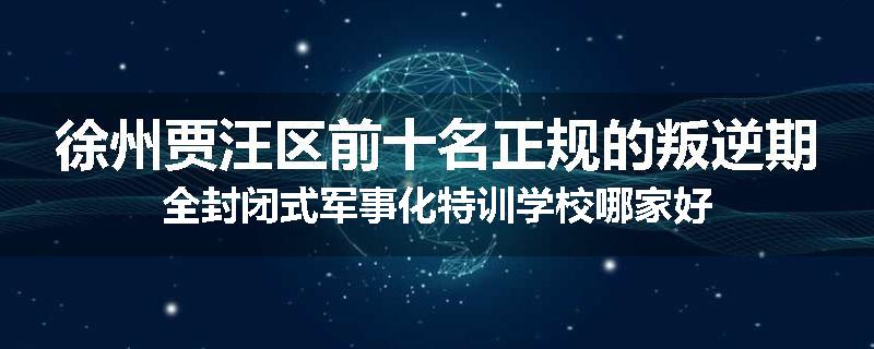 徐州贾汪区前十名正规的叛逆期全封闭式军事化特训学校哪家好