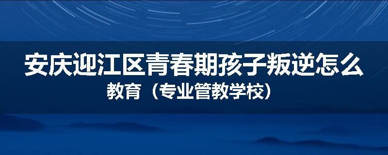 安庆迎江区青春期孩子叛逆怎么教育（专业管教学校）