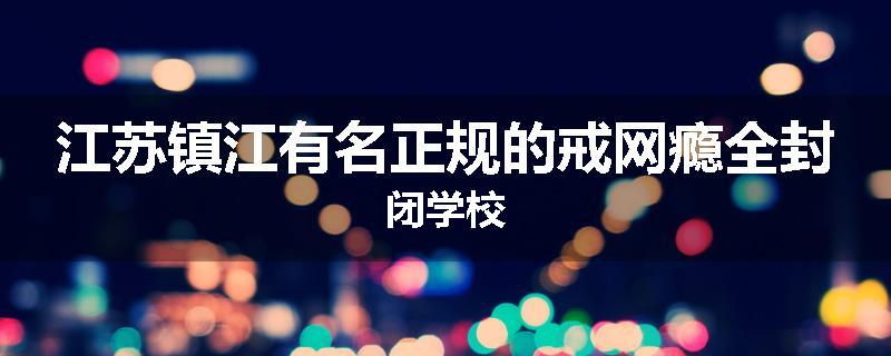 江苏镇江有名正规的戒网瘾全封闭学校