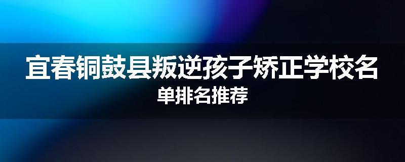 宜春铜鼓县叛逆孩子矫正学校名单排名推荐